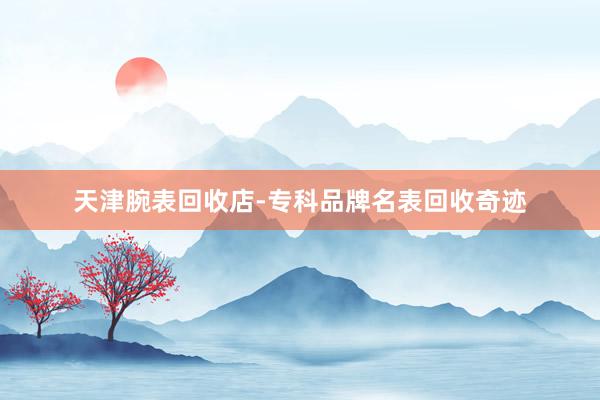 天津腕表回收店-专科品牌名表回收奇迹