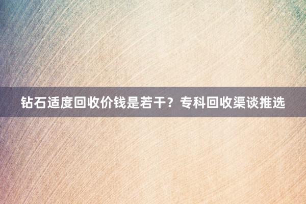 钻石适度回收价钱是若干？专科回收渠谈推选