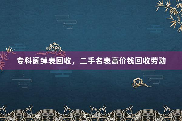 专科阔绰表回收，二手名表高价钱回收劳动