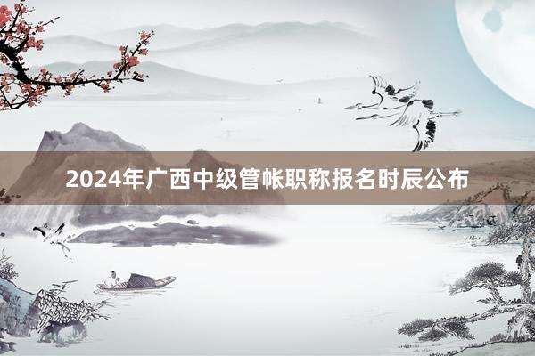 2024年广西中级管帐职称报名时辰公布