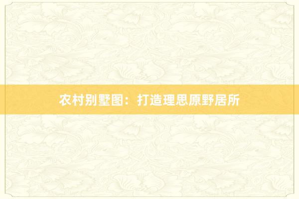 农村别墅图：打造理思原野居所