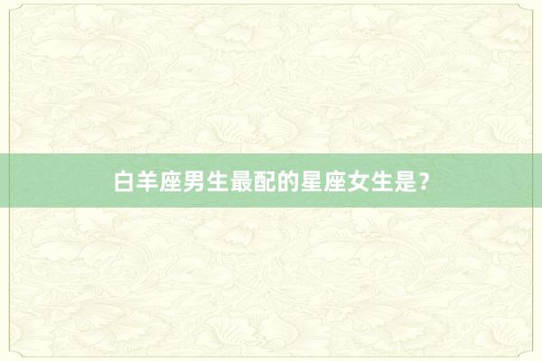 白羊座男生最配的星座女生是？